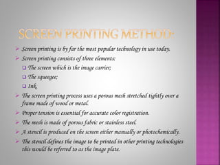  Screen printing is by far the most popular technology in use today.
 Screen printing consists of three elements:
 The screen which is the image carrier;
 The squeegee;
 Ink.
 The screen printing process uses a porous mesh stretched tightly over a
frame made of wood or metal.
 Proper tension is essential for accurate color registration.
 The mesh is made of porous fabric or stainless steel.
 A stencil is produced on the screen either manually or photochemically.
 The stencil defines the image to be printed in other printing technologies
this would be referred to as the image plate.
 