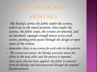  The blanket carries the fabric under the screens,
which are in the raised position. Once under the
screens, the fabric stops, the screens are lowered, and
an automatic squeegee trough moves across each
screen, pushing print paste through the design or open
areas of the screens.
 Remember, there is one screen for each color in the pattern.
 The screens are raised, the blanket precisely moves the
fabric to the next color, and the process is repeated.
 Once each color has been applied, the fabric is removed
from the blanket and then processed through the required
fixation process.
 