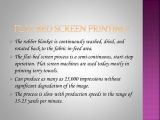  The rubber blanket is continuously washed, dried, and
rotated back to the fabric in-feed area.
 The flat-bed screen process is a semi-continuous, start-stop
operation. Flat screen machines are used today mostly in
printing terry towels.
 Can produce as many as 25,000 impressions without
significant degradation of the image.
 The process is slow with production speeds in the range of
15-25 yards per minute.
 