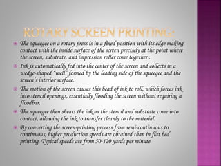  The squeegee on a rotary press is in a fixed position with its edge making
contact with the inside surface of the screen precisely at the point where
the screen, substrate, and impression roller come together .
 Ink is automatically fed into the center of the screen and collects in a
wedge-shaped “well” formed by the leading side of the squeegee and the
screen’s interior surface.
 The motion of the screen causes this bead of ink to roll, which forces ink
into stencil openings, essentially flooding the screen without requiring a
floodbar.
 The squeegee then shears the ink as the stencil and substrate come into
contact, allowing the ink to transfer cleanly to the material.
 By converting the screen-printing process from semi-continuous to
continuous, higher production speeds are obtained than in flat bed
printing. Typical speeds are from 50-120 yards per minute
 