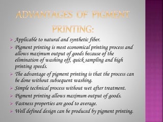 Applicable to natural and synthetic fiber.
 Pigment printing is most economical printing process and
allows maximum output of goods because of the
elimination of washing off, quick sampling and high
printing speeds.
 The advantage of pigment printing is that the process can
be done without subsequent washing.
 Simple technical process without wet after treatment.
 Pigment printing allows maximum output of goods.
 Fastness properties are good to average.
 Well defined design can be produced by pigment printing.
 