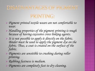  Pigment printed textile wears are not comfortable to
wear.
 Handling properties of the pigment printing is rough
because of having excessive cross linking agents.
 It is not possible to apply it directly on the fabric.
Binder must be used to apply the pigment dye on the
fabric. Thus, a coat is created on the surface of the
fabric.
 Pigments are sensitible to crushing during roller
printing.
 Rubbing fastness is medium.
 Pigments are completely fast to dry cleaning.
 