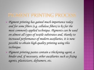  Pigment printing has gained much importance today
and for some fibers (e.g. cellulose fibers) is by far the
most commonly applied technique. Pigments can be used
on almost all types of textile substrates and, thanks to
increased performance of modern auxiliaries, it is now
possible to obtain high-quality printing using this
technique.
 Pigment printing pastes contain a thickening agent, a
binder and, if necessary, other auxiliaries such as fixing
agents, plasticizers, defoamers, etc.
 