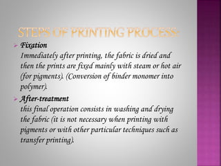  Fixation
Immediately after printing, the fabric is dried and
then the prints are fixed mainly with steam or hot air
(for pigments). (Conversion of binder monomer into
polymer).
 After-treatment
this final operation consists in washing and drying
the fabric (it is not necessary when printing with
pigments or with other particular techniques such as
transfer printing).
 