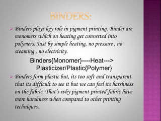  Binders plays key role in pigment printing. Binder are
monomers which on heating get converted into
polymers. Just by simple heating, no pressure , no
steaming , no electricity.
Binders{Monomer}----Heat--->
Plasticizer/Plastic{Polymer}
 Binders form plastic but, its too soft and transparent
that its difficult to see it but we can feel its harshness
on the fabric. That’s why pigment printed fabric have
more harshness when compared to other printing
techniques.
 