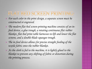  For each color in the print design, a separate screen must be
constructed or engraved.
 The modern flat-bed screen-printing machine consists of an in-
feed device, a glue trough, a rotating continuous flat rubber
blanket, flat-bed print table harnesses to lift and lower the flat
screens, and a double-blade squeegee trough.
 The in-feed device allows for precise straight feeding of the
textile fabric onto the rubber blanket.
 As the cloth is fed to the machine, it is lightly glued to the
blanket to prevent any shifting of fabric or distortion during
the printing process.
 