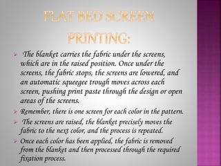  The blanket carries the fabric under the screens,
which are in the raised position. Once under the
screens, the fabric stops, the screens are lowered, and
an automatic squeegee trough moves across each
screen, pushing print paste through the design or open
areas of the screens.
 Remember, there is one screen for each color in the pattern.
 The screens are raised, the blanket precisely moves the
fabric to the next color, and the process is repeated.
 Once each color has been applied, the fabric is removed
from the blanket and then processed through the required
fixation process.
 