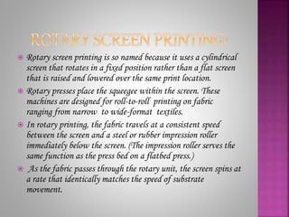  Rotary screen printing is so named because it uses a cylindrical
screen that rotates in a fixed position rather than a flat screen
that is raised and lowered over the same print location.
 Rotary presses place the squeegee within the screen. These
machines are designed for roll-to-roll printing on fabric
ranging from narrow to wide-format textiles.
 In rotary printing, the fabric travels at a consistent speed
between the screen and a steel or rubber impression roller
immediately below the screen. (The impression roller serves the
same function as the press bed on a flatbed press.)
 As the fabric passes through the rotary unit, the screen spins at
a rate that identically matches the speed of substrate
movement.
 