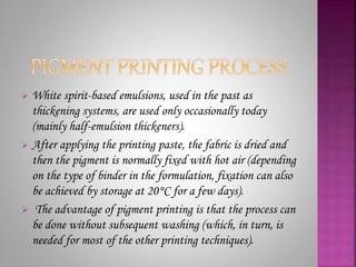  White spirit-based emulsions, used in the past as
thickening systems, are used only occasionally today
(mainly half-emulsion thickeners).
 After applying the printing paste, the fabric is dried and
then the pigment is normally fixed with hot air (depending
on the type of binder in the formulation, fixation can also
be achieved by storage at 20°C for a few days).
 The advantage of pigment printing is that the process can
be done without subsequent washing (which, in turn, is
needed for most of the other printing techniques).
 