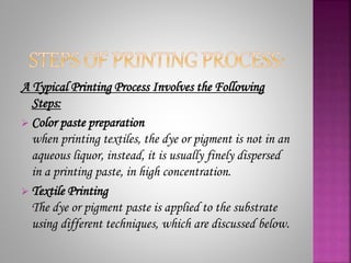 A Typical Printing Process Involves the Following
Steps:
 Color paste preparation
when printing textiles, the dye or pigment is not in an
aqueous liquor, instead, it is usually finely dispersed
in a printing paste, in high concentration.
 Textile Printing
The dye or pigment paste is applied to the substrate
using different techniques, which are discussed below.
 