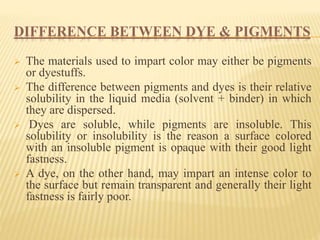 DIFFERENCE BETWEEN DYE & PIGMENTS
 The materials used to impart color may either be pigments
or dyestuffs.
 The difference between pigments and dyes is their relative
solubility in the liquid media (solvent + binder) in which
they are dispersed.
 Dyes are soluble, while pigments are insoluble. This
solubility or insolubility is the reason a surface colored
with an insoluble pigment is opaque with their good light
fastness.
 A dye, on the other hand, may impart an intense color to
the surface but remain transparent and generally their light
fastness is fairly poor.
 