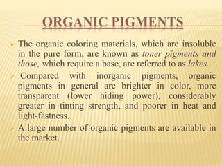 ORGANIC PIGMENTS
 The organic coloring materials, which are insoluble
in the pure form, are known as toner pigments and
those, which require a base, are referred to as lakes.
 Compared with inorganic pigments, organic
pigments in general are brighter in color, more
transparent (lower hiding power), considerably
greater in tinting strength, and poorer in heat and
light-fastness.
 A large number of organic pigments are available in
the market.
 