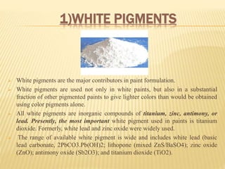 1)WHITE PIGMENTS
 White pigments are the major contributors in paint formulation.
 White pigments are used not only in white paints, but also in a substantial
fraction of other pigmented paints to give lighter colors than would be obtained
using color pigments alone.
 All white pigments are inorganic compounds of titanium, zinc, antimony, or
lead. Presently, the most important white pigment used in paints is titanium
dioxide. Formerly, white lead and zinc oxide were widely used.
 The range of available white pigment is wide and includes white lead (basic
lead carbonate, 2PbCO3.Pb(OH)2; lithopone (mixed ZnS/BaSO4); zinc oxide
(ZnO); antimony oxide (Sb2O3); and titanium dioxide (TiO2).
 