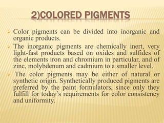2)COLORED PIGMENTS
 Color pigments can be divided into inorganic and
organic products.
 The inorganic pigments are chemically inert, very
light-fast products based on oxides and sulfides of
the elements iron and chromium in particular, and of
zinc, molybdenum and cadmium to a smaller level.
 The color pigments may be either of natural or
synthetic origin. Synthetically produced pigments are
preferred by the paint formulators, since only they
fulfill for today’s requirements for color consistency
and uniformity.
 