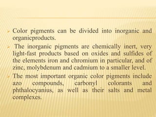  Color pigments can be divided into inorganic and
organicproducts.
 The inorganic pigments are chemically inert, very
light-fast products based on oxides and sulfides of
the elements iron and chromium in particular, and of
zinc, molybdenum and cadmium to a smaller level.
 The most important organic color pigments include
azo compounds, carbonyl colorants and
phthalocyanius, as well as their salts and metal
complexes.
 