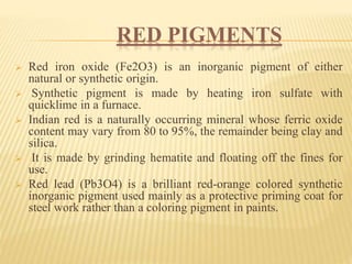 RED PIGMENTS
 Red iron oxide (Fe2O3) is an inorganic pigment of either
natural or synthetic origin.
 Synthetic pigment is made by heating iron sulfate with
quicklime in a furnace.
 Indian red is a naturally occurring mineral whose ferric oxide
content may vary from 80 to 95%, the remainder being clay and
silica.
 It is made by grinding hematite and floating off the fines for
use.
 Red lead (Pb3O4) is a brilliant red-orange colored synthetic
inorganic pigment used mainly as a protective priming coat for
steel work rather than a coloring pigment in paints.
 