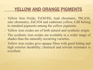 YELLOW AND ORANGE PIGMENTS
 Yellow Iron Oxide, FeO(OH), lead chromates, PbCrO4,
zinc chromates, ZnCrO4 and cadmium yellow, CdS belong
to standard pigments among the yellow pigments.
 Yellow iron oxides are of both natural and synthetic origin.
 The synthetic iron oxides are available in a wider range of
shades than the naturally occurring varieties.
 Yellow iron oxides give opaque films with good hiding and
high exterior durability; chemical and solvent resistance is
excellent.
 