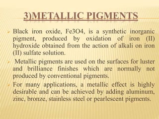 3)METALLIC PIGMENTS
 Black iron oxide, Fe3O4, is a synthetic inorganic
pigment, produced by oxidation of iron (II)
hydroxide obtained from the action of alkali on iron
(II) sulfate solution.
 Metallic pigments are used on the surfaces for luster
and brilliance finishes which are normally not
produced by conventional pigments.
 For many applications, a metallic effect is highly
desirable and can be achieved by adding aluminum,
zinc, bronze, stainless steel or pearlescent pigments.
 