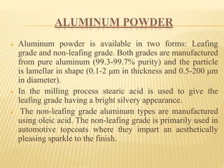 ALUMINUM POWDER
 Aluminum powder is available in two forms: Leafing
grade and non-leafing grade. Both grades are manufactured
from pure aluminum (99.3-99.7% purity) and the particle
is lamellar in shape (0.1-2 μm in thickness and 0.5-200 μm
in diameter).
 In the milling process stearic acid is used to give the
leafing grade having a bright silvery appearance.
 The non-leafing grade aluminum types are manufactured
using oleic acid. The non-leafing grade is primarily used in
automotive topcoats where they impart an aesthetically
pleasing sparkle to the finish.
 