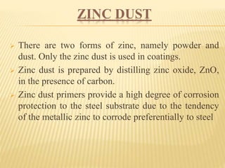 ZINC DUST
 There are two forms of zinc, namely powder and
dust. Only the zinc dust is used in coatings.
 Zinc dust is prepared by distilling zinc oxide, ZnO,
in the presence of carbon.
 Zinc dust primers provide a high degree of corrosion
protection to the steel substrate due to the tendency
of the metallic zinc to corrode preferentially to steel
 