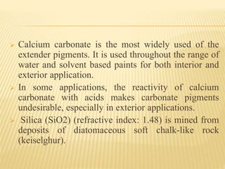 Calcium carbonate is the most widely used of the
extender pigments. It is used throughout the range of
water and solvent based paints for both interior and
exterior application.
 In some applications, the reactivity of calcium
carbonate with acids makes carbonate pigments
undesirable, especially in exterior applications.
 Silica (SiO2) (refractive index: 1.48) is mined from
deposits of diatomaceous soft chalk-like rock
(keiselghur).
 
