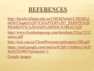 REFERENCES
• http://faculty.kfupm.edu.sa/CHEM/belali/CHEM%2
0456/Chapter%207/CHAPTER%207_PAINTS,%20
PIGMENTS,%20AND%20INDUSTRIAL%20
• http://www.freedoniagroup.com/brochure/22xx/2232
smwe.pdf
• http://nzic.org.nz/ChemProcesses/polymers/10D.pdf
• https://mail.google.com/mail/u/0/?pli=1#inbox/14cf5
9ec65254863?projector=1
• Google images
 