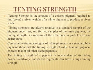 TENTING STRENGTH
 Tenting Strength is the amount of a colored pigment required to
tint (color) a given weight of a white pigment to produce a given
shade.
 Tinting strengths are always relative to a standard sample of the
pigment under test, and for two samples of the same pigment, the
tinting strength is a measure of the difference in particle size and
distribution.
 Comparative tinting strengths of white pigments in a standard blue
pigment show that the tinting strength of rutile titanium pigment
exceeds that of all other listed pigments.
 The tinting strength of a pigment is independent of its hiding
power. Relatively transparent pigments can have a high tinting
strength
 
