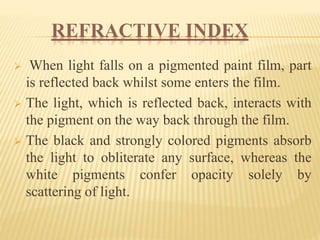 REFRACTIVE INDEX
 When light falls on a pigmented paint film, part
is reflected back whilst some enters the film.
 The light, which is reflected back, interacts with
the pigment on the way back through the film.
 The black and strongly colored pigments absorb
the light to obliterate any surface, whereas the
white pigments confer opacity solely by
scattering of light.
 