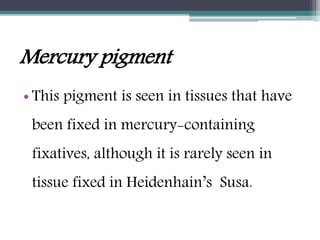 Mercury pigment
• This pigment is seen in tissues that have
been fixed in mercury-containing
fixatives, although it is rarely seen in
tissue fixed in Heidenhain’s Susa.
 
