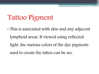 Tattoo Pigment
• This is associated with skin and any adjacent
lymphoid areas. If viewed using reflected
light, the various colors of the dye pigments
used to create the tattoo can be see.
 
