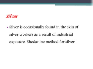 Silver
• Silver is occasionally found in the skin of
silver workers as a result of industrial
exposure. Rhodanine method for silver
 