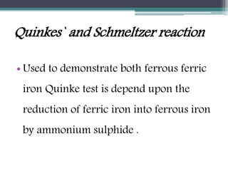 Quinkes` and Schmeltzer reaction
• Used to demonstrate both ferrous ferric
iron Quinke test is depend upon the
reduction of ferric iron into ferrous iron
by ammonium sulphide .
 