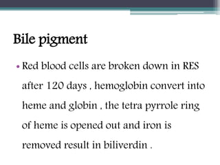 Bile pigment
• Red blood cells are broken down in RES
after 120 days , hemoglobin convert into
heme and globin , the tetra pyrrole ring
of heme is opened out and iron is
removed result in biliverdin .
 