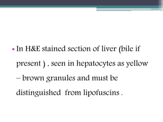 • In H&E stained section of liver (bile if
present ) , seen in hepatocytes as yellow
– brown granules and must be
distinguished from lipofuscins .
 