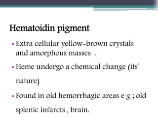 Hematoidin pigment
• Extra cellular yellow-brown crystals
and amorphous masses .
• Heme undergo a chemical change (its`
nature)
• Found in old hemorrhagic areas e g ; old
splenic infarcts , brain.
 