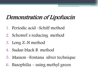 Demonstration of Lipofuscin
1. Periodic acid –Schiff method
2. Schomrl`s reducing method
3. Long Z-N method
4. Sudan black B method
5. Masson –Fontana silver technique
6. Basophilia – using methyl green
 