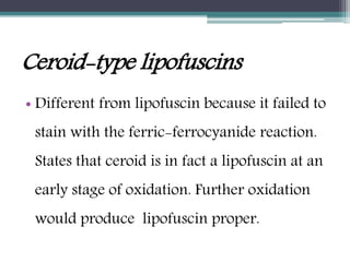 Ceroid-type lipofuscins
• Different from lipofuscin because it failed to
stain with the ferric-ferrocyanide reaction.
States that ceroid is in fact a lipofuscin at an
early stage of oxidation. Further oxidation
would produce lipofuscin proper.
 