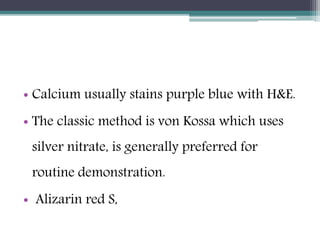 • Calcium usually stains purple blue with H&E.
• The classic method is von Kossa which uses
silver nitrate, is generally preferred for
routine demonstration.
• Alizarin red S,
 