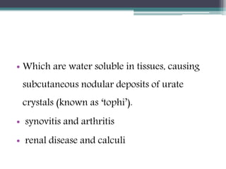 • Which are water soluble in tissues, causing
subcutaneous nodular deposits of urate
crystals (known as ‘tophi’).
• synovitis and arthritis
• renal disease and calculi
 