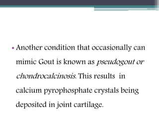 • Another condition that occasionally can
mimic Gout is known as pseudogout or
chondrocalcinosis. This results in
calcium pyrophosphate crystals being
deposited in joint cartilage.
 