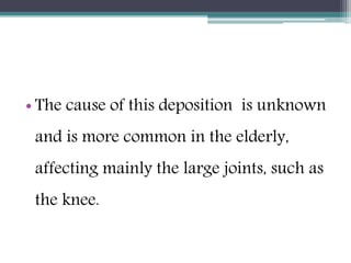 • The cause of this deposition is unknown
and is more common in the elderly,
affecting mainly the large joints, such as
the knee.
 