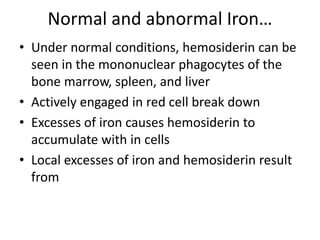 Normal and abnormal Iron…
• Under normal conditions, hemosiderin can be
seen in the mononuclear phagocytes of the
bone marrow, spleen, and liver
• Actively engaged in red cell break down
• Excesses of iron causes hemosiderin to
accumulate with in cells
• Local excesses of iron and hemosiderin result
from
 