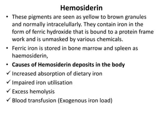 Hemosiderin
• These pigments are seen as yellow to brown granules
and normally intracelullarly. They contain iron in the
form of ferric hydroxide that is bound to a protein frame
work and is unmasked by various chemicals.
• Ferric iron is stored in bone marrow and spleen as
haemosiderin,
• Causes of Hemosiderin deposits in the body
 Increased absorption of dietary iron
 Impaired iron utilisation
 Excess hemolysis
 Blood transfusion (Exogenous iron load)
 