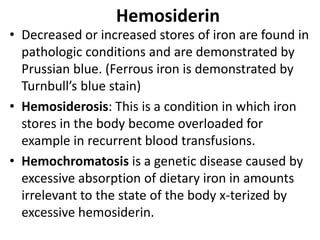 Hemosiderin
• Decreased or increased stores of iron are found in
pathologic conditions and are demonstrated by
Prussian blue. (Ferrous iron is demonstrated by
Turnbull’s blue stain)
• Hemosiderosis: This is a condition in which iron
stores in the body become overloaded for
example in recurrent blood transfusions.
• Hemochromatosis is a genetic disease caused by
excessive absorption of dietary iron in amounts
irrelevant to the state of the body x-terized by
excessive hemosiderin.
 