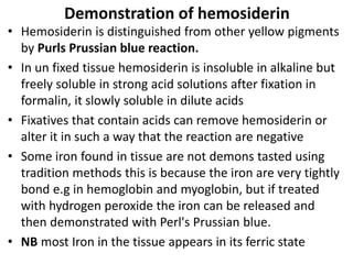 Demonstration of hemosiderin
• Hemosiderin is distinguished from other yellow pigments
by Purls Prussian blue reaction.
• In un fixed tissue hemosiderin is insoluble in alkaline but
freely soluble in strong acid solutions after fixation in
formalin, it slowly soluble in dilute acids
• Fixatives that contain acids can remove hemosiderin or
alter it in such a way that the reaction are negative
• Some iron found in tissue are not demons tasted using
tradition methods this is because the iron are very tightly
bond e.g in hemoglobin and myoglobin, but if treated
with hydrogen peroxide the iron can be released and
then demonstrated with Perl's Prussian blue.
• NB most Iron in the tissue appears in its ferric state
 