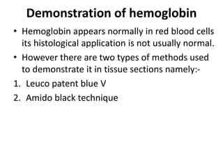 Demonstration of hemoglobin
• Hemoglobin appears normally in red blood cells
its histological application is not usually normal.
• However there are two types of methods used
to demonstrate it in tissue sections namely:-
1. Leuco patent blue V
2. Amido black technique
 