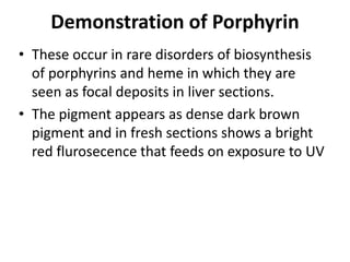 Demonstration of Porphyrin
• These occur in rare disorders of biosynthesis
of porphyrins and heme in which they are
seen as focal deposits in liver sections.
• The pigment appears as dense dark brown
pigment and in fresh sections shows a bright
red flurosecence that feeds on exposure to UV
 