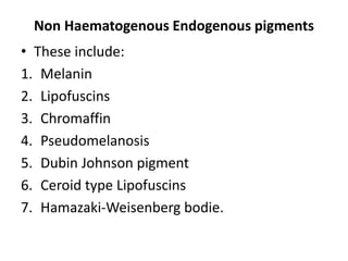 Non Haematogenous Endogenous pigments
• These include:
1. Melanin
2. Lipofuscins
3. Chromaffin
4. Pseudomelanosis
5. Dubin Johnson pigment
6. Ceroid type Lipofuscins
7. Hamazaki-Weisenberg bodie.
 