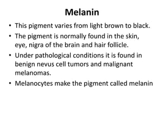 Melanin
• This pigment varies from light brown to black.
• The pigment is normally found in the skin,
eye, nigra of the brain and hair follicle.
• Under pathological conditions it is found in
benign nevus cell tumors and malignant
melanomas.
• Melanocytes make the pigment called melanin
 