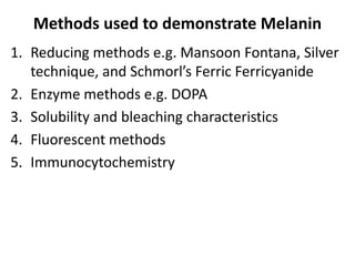 Methods used to demonstrate Melanin
1. Reducing methods e.g. Mansoon Fontana, Silver
technique, and Schmorl’s Ferric Ferricyanide
2. Enzyme methods e.g. DOPA
3. Solubility and bleaching characteristics
4. Fluorescent methods
5. Immunocytochemistry
 